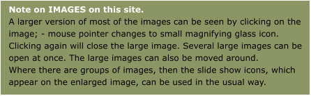 Note on IMAGES on this site.A larger version of most of the images can be seen by clicking on the image; - mouse pointer changes to small magnifying glass icon. Clicking again will close the large image. Several large images can be open at once. The large images can also be moved around.Where there are groups of images, then the slide show icons, which appear on the enlarged image, can be used in the usual way.